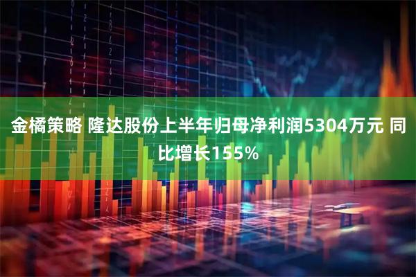 金橘策略 隆达股份上半年归母净利润5304万元 同比增长155%