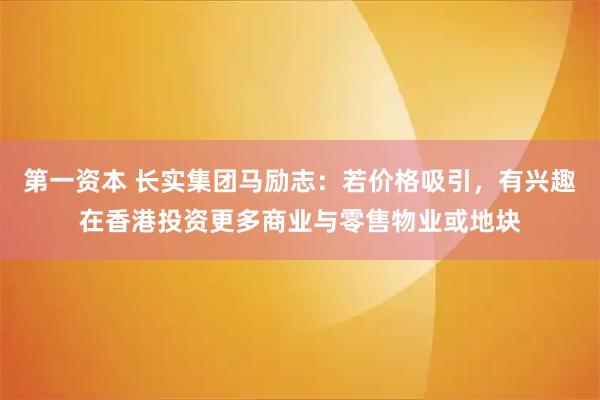 第一资本 长实集团马励志：若价格吸引，有兴趣在香港投资更多商业与零售物业或地块