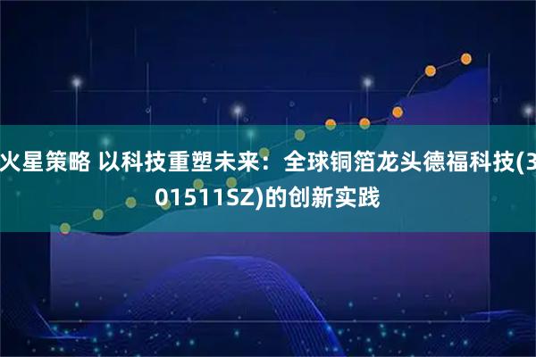 火星策略 以科技重塑未来：全球铜箔龙头德福科技(301511SZ)的创新实践
