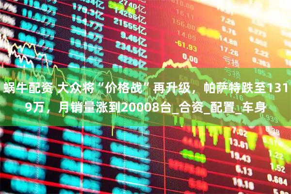 蜗牛配资 大众将“价格战”再升级，帕萨特跌至1319万，月销量涨到20008台_合资_配置_车身