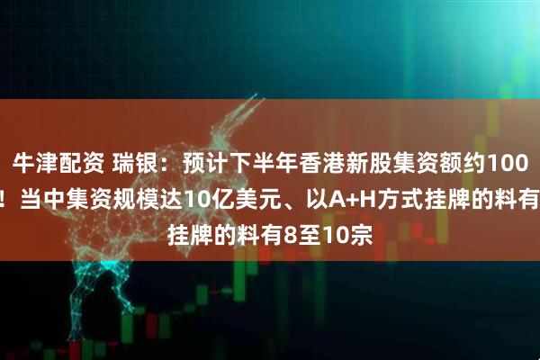 牛津配资 瑞银：预计下半年香港新股集资额约1000亿港元！当中集资规模达10亿美元、以A+H方式挂牌的料有8至10宗