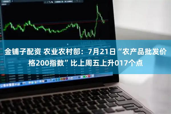 金铺子配资 农业农村部：7月21日“农产品批发价格200指数”比上周五上升017个点