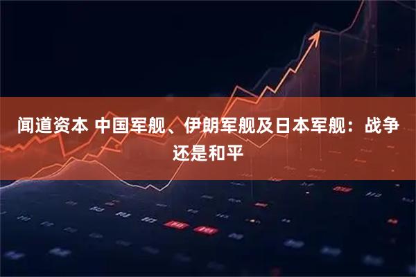 闻道资本 中国军舰、伊朗军舰及日本军舰：战争还是和平