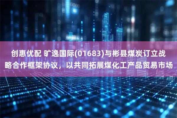创惠优配 旷逸国际(01683)与彬县煤炭订立战略合作框架协议，以共同拓展煤化工产品贸易市场