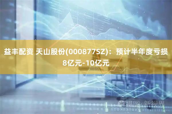 益丰配资 天山股份(000877SZ)：预计半年度亏损8亿元-10亿元