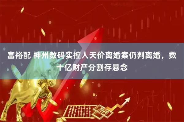 富裕配 神州数码实控人天价离婚案仍判离婚，数十亿财产分割存悬念