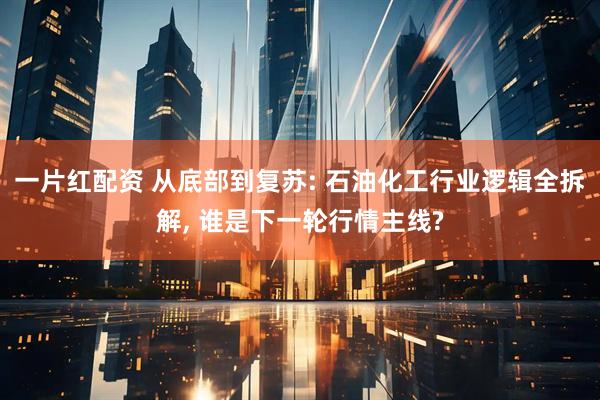 一片红配资 从底部到复苏: 石油化工行业逻辑全拆解, 谁是下一轮行情主线?