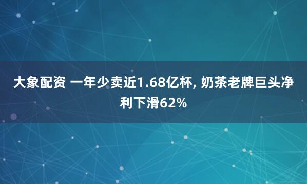 大象配资 一年少卖近1.68亿杯, 奶茶老牌巨头净利下滑62%