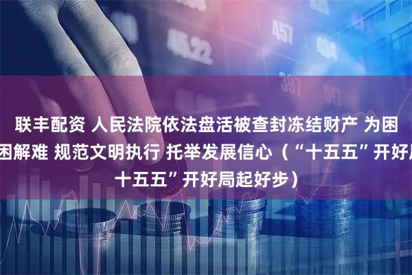 联丰配资 人民法院依法盘活被查封冻结财产 为困境企业纾困解难 规范文明执行 托举发展信心（“十五五”开好局起好步）