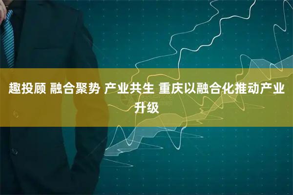 趣投顾 融合聚势 产业共生 重庆以融合化推动产业升级
