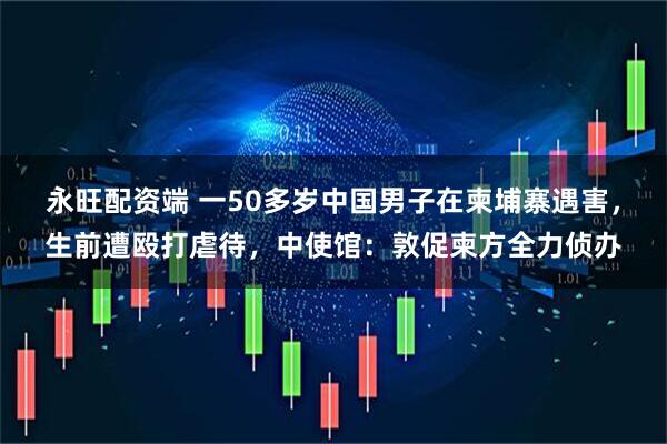 永旺配资端 一50多岁中国男子在柬埔寨遇害，生前遭殴打虐待，中使馆：敦促柬方全力侦办