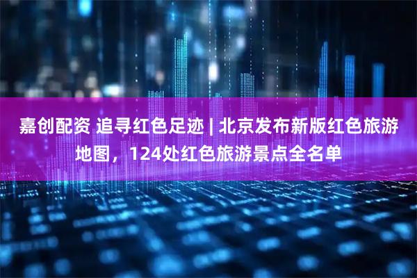 嘉创配资 追寻红色足迹 | 北京发布新版红色旅游地图，124处红色旅游景点全名单