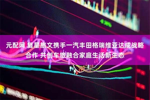 元配网 复星旅文携手一汽丰田格瑞维亚达成战略合作 共创车旅融合家庭生活新生态