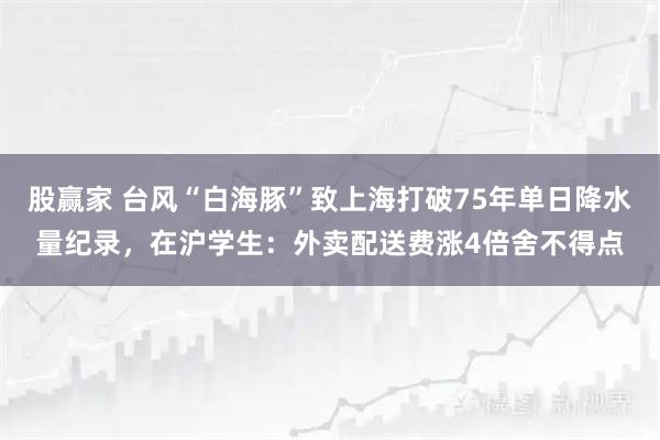 股赢家 台风“白海豚”致上海打破75年单日降水量纪录，在沪学生：外卖配送费涨4倍舍不得点
