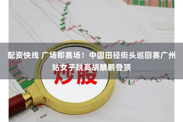 配资快线 广场即赛场！中国田径街头巡回赛广州站女子跳高胡麟鹏登顶