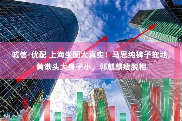 诚信-优配 上海生图太真实！马思纯裤子拖地，黄渤头大身子小，郭麒麟瘦脱相