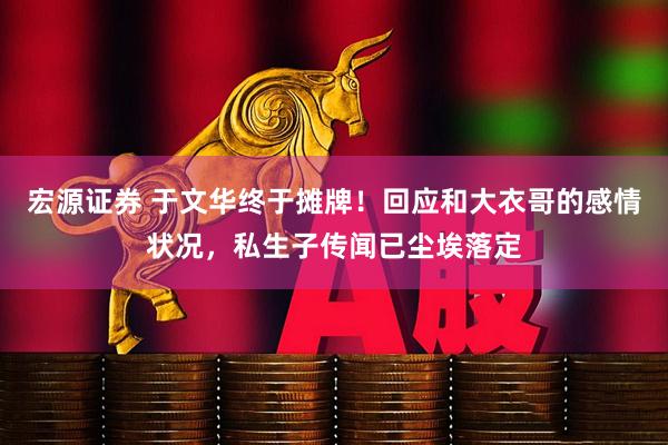 宏源证券 于文华终于摊牌！回应和大衣哥的感情状况，私生子传闻已尘埃落定