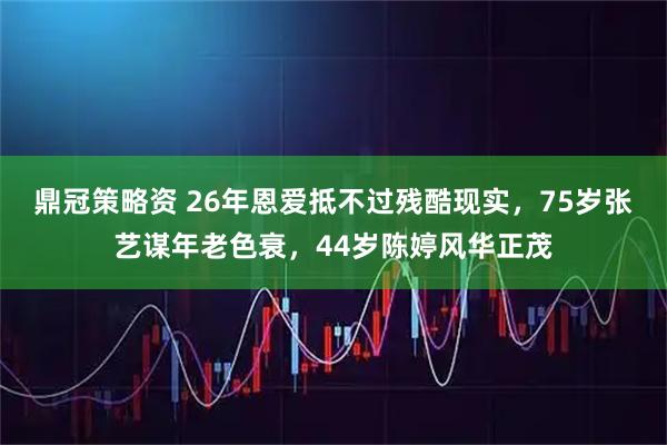 鼎冠策略资 26年恩爱抵不过残酷现实，75岁张艺谋年老色衰，44岁陈婷风华正茂